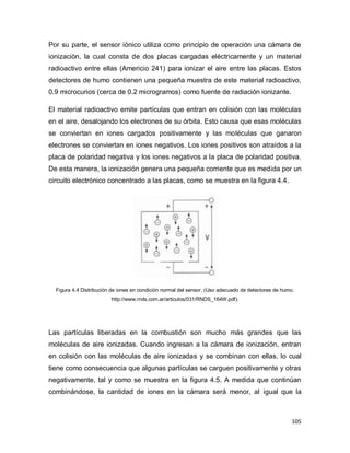 105
Por su parte, el sensor iónico utiliza como principio de operación una cámara de
ionización, la cual consta de dos placas cargadas eléctricamente y un material
radioactivo entre ellas (Americio 241) para ionizar el aire entre las placas. Estos
detectores de humo contienen una pequeña muestra de este material radioactivo,
0.9 microcurios (cerca de 0.2 microgramos) como fuente de radiación ionizante.
El material radioactivo emite partículas que entran en colisión con las moléculas
en el aire, desalojando los electrones de su órbita. Esto causa que esas moléculas
se conviertan en iones cargados positivamente y las moléculas que ganaron
electrones se conviertan en iones negativos. Los iones positivos son atraídos a la
placa de polaridad negativa y los iones negativos a la placa de polaridad positiva.
De esta manera, la ionización genera una pequeña corriente que es medida por un
circuito electrónico concentrado a las placas, como se muestra en la figura 4.4.
Figura 4.4 Distribución de iones en condición normal del sensor. (Uso adecuado de detectores de humo.
http://www.rnds.com.ar/articulos/031/RNDS_164W.pdf).
Las partículas liberadas en la combustión son mucho más grandes que las
moléculas de aire ionizadas. Cuando ingresan a la cámara de ionización, entran
en colisión con las moléculas de aire ionizadas y se combinan con ellas, lo cual
tiene como consecuencia que algunas partículas se carguen positivamente y otras
negativamente, tal y como se muestra en la figura 4.5. A medida que continúan
combinándose, la cantidad de iones en la cámara será menor, al igual que la
 