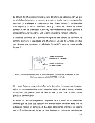 107
La cámara de referencia suministra un valor de referencia o comparación, ya que
es afectada solamente por la humedad y la presión, en ella no pueden ingresar las
partículas generadas por la combustión ya esta cámara cuenta con unos orificios
muy pequeños. El circuito electrónico mide y compara la corriente en ambas
cámaras. Como los cambios de humedad y presión atmosférica afectan por igual a
ambas cámaras, la variación en una se compensa con la variación en la otra.
Cuando las partículas de la combustión ingresan a la cámara de detección, la
corriente disminuye y se produce una diferencia de valores de corriente entre las
dos cámaras, que es captado por el circuito de medición, como se muestra en la
figura 4.7.
Figura 4.7 Doble cámara de ionización en condición de alarma. (Uso adecuado de detectores de humo.
http://www.rnds.com.ar/articulos/031/RNDS_164W.pdf).
Hay varios factores que pueden influir en la detección de una cámara ionizada:
polvo, condensación de humedad, corrientes fuertes de aire e incluso insectos
minúsculos, que podrían variar la medición del circuito como si éstos fueran
partículas de combustión.
El Sensor de calor tipo temperatura compuesta, tiene la función de corroborar las
alarmas que los otros dos sensores del detector están emitiendo. Este tipo de
detectores trabajan en conjunto, al detectarse condiciones anormales se espera
una confirmación por este sensor de calor, tomando en cuenta que este además
 