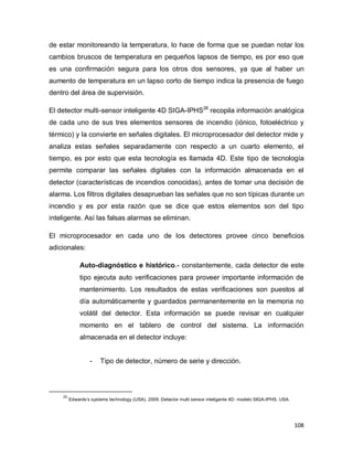 108
de estar monitoreando la temperatura, lo hace de forma que se puedan notar los
cambios bruscos de temperatura en pequeños lapsos de tiempo, es por eso que
es una confirmación segura para los otros dos sensores, ya que al haber un
aumento de temperatura en un lapso corto de tiempo indica la presencia de fuego
dentro del área de supervisión.
El detector multi-sensor inteligente 4D SIGA-IPHS26
recopila información analógica
de cada uno de sus tres elementos sensores de incendio (iónico, fotoeléctrico y
térmico) y la convierte en señales digitales. El microprocesador del detector mide y
analiza estas señales separadamente con respecto a un cuarto elemento, el
tiempo, es por esto que esta tecnología es llamada 4D. Este tipo de tecnología
permite comparar las señales digitales con la información almacenada en el
detector (características de incendios conocidas), antes de tomar una decisión de
alarma. Los filtros digitales desaprueban las señales que no son típicas durante un
incendio y es por esta razón que se dice que estos elementos son del tipo
inteligente. Así las falsas alarmas se eliminan.
El microprocesador en cada uno de los detectores provee cinco beneficios
adicionales:
Auto-diagnóstico e histórico.- constantemente, cada detector de este
tipo ejecuta auto verificaciones para proveer importante información de
mantenimiento. Los resultados de estas verificaciones son puestos al
día automáticamente y guardados permanentemente en la memoria no
volátil del detector. Esta información se puede revisar en cualquier
momento en el tablero de control del sistema. La información
almacenada en el detector incluye:
- Tipo de detector, número de serie y dirección.
26
Edwards’s systems technology (USA). 2009. Detector multi sensor inteligente 4D: modelo SIGA-IPHS. USA.
 