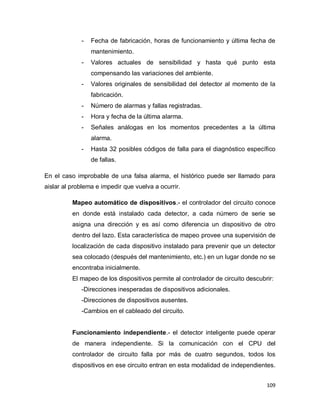 109
- Fecha de fabricación, horas de funcionamiento y última fecha de
mantenimiento.
- Valores actuales de sensibilidad y hasta qué punto esta
compensando las variaciones del ambiente.
- Valores originales de sensibilidad del detector al momento de la
fabricación.
- Número de alarmas y fallas registradas.
- Hora y fecha de la última alarma.
- Señales análogas en los momentos precedentes a la última
alarma.
- Hasta 32 posibles códigos de falla para el diagnóstico específico
de fallas.
En el caso improbable de una falsa alarma, el histórico puede ser llamado para
aislar al problema e impedir que vuelva a ocurrir.
Mapeo automático de dispositivos.- el controlador del circuito conoce
en donde está instalado cada detector, a cada número de serie se
asigna una dirección y es así como diferencia un dispositivo de otro
dentro del lazo. Esta característica de mapeo provee una supervisión de
localización de cada dispositivo instalado para prevenir que un detector
sea colocado (después del mantenimiento, etc.) en un lugar donde no se
encontraba inicialmente.
El mapeo de los dispositivos permite al controlador de circuito descubrir:
-Direcciones inesperadas de dispositivos adicionales.
-Direcciones de dispositivos ausentes.
-Cambios en el cableado del circuito.
Funcionamiento independiente.- el detector inteligente puede operar
de manera independiente. Si la comunicación con el CPU del
controlador de circuito falla por más de cuatro segundos, todos los
dispositivos en ese circuito entran en esta modalidad de independientes.
 