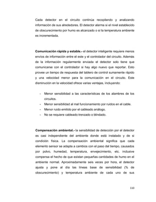 110
Cada detector en el circuito continúa recopilando y analizando
información de sus alrededores. El detector alarma si el nivel establecido
de obscurecimiento por humo es alcanzado o si la temperatura ambiente
es incrementada.
Comunicación rápida y estable.- el detector inteligente requiere menos
envíos de información entre el este y el controlador del circuito. Además
de la información regularmente enviada el detector solo tiene que
comunicarse con el controlador si hay algo nuevo que reportar. Esto
provee un tiempo de respuesta del tablero de control sumamente rápido
y una velocidad menor para la comunicación en el circuito. Este
disminución en la velocidad ofrece varias ventajas, incluyendo:
- Menor sensibilidad a las características de los alambres de los
circuitos.
- Menor sensibilidad al mal funcionamiento por ruidos en el cable.
- Menor ruido emitido por el cableado análogo.
- No se requiere cableado trenzado o blindado.
Compensación ambiental.- la sensibilidad de detección por el detector
es casi independiente del ambiente donde está instalado y de si
condición física. La compensación ambiental significa que cada
elemento sensor se adapta a cambios con el paso del tiempo, causados
por polvo, humedad, temperatura, envejecimiento, etc. inclusive
compensa el hecho de que existan pequeñas cantidades de humo en el
ambiente normal. Aproximadamente seis veces por hora, el detector
ajusta y pone al día las líneas base de sensibilidad (% de
obscurecimiento) y temperatura ambiente de cada uno de sus
 