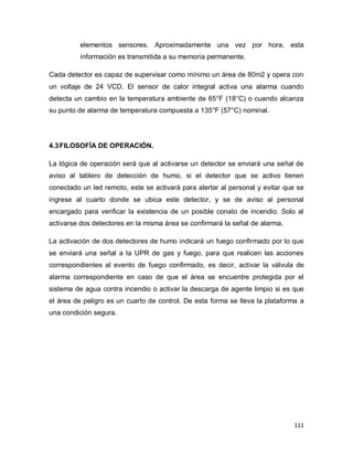 111
elementos sensores. Aproximadamente una vez por hora, esta
información es transmitida a su memoria permanente.
Cada detector es capaz de supervisar como mínimo un área de 80m2 y opera con
un voltaje de 24 VCD. El sensor de calor integral activa una alarma cuando
detecta un cambio en la temperatura ambiente de 65°F (18°C) o cuando alcanza
su punto de alarma de temperatura compuesta a 135°F (57°C) nominal.
4.3FILOSOFÍA DE OPERACIÓN.
La lógica de operación será que al activarse un detector se enviará una señal de
aviso al tablero de detección de humo, si el detector que se activo tienen
conectado un led remoto, este se activará para alertar al personal y evitar que se
ingrese al cuarto donde se ubica este detector, y se de aviso al personal
encargado para verificar la existencia de un posible conato de incendio. Solo al
activarse dos detectores en la misma área se confirmará la señal de alarma.
La activación de dos detectores de humo indicará un fuego confirmado por lo que
se enviará una señal a la UPR de gas y fuego, para que realicen las acciones
correspondientes al evento de fuego confirmado, es decir, activar la válvula de
alarma correspondiente en caso de que el área se encuentre protegida por el
sistema de agua contra incendio o activar la descarga de agente limpio si es que
el área de peligro es un cuarto de control. De esta forma se lleva la plataforma a
una condición segura.
 