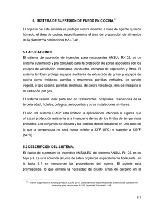 112
5. SISTEMA DE SUPRESIÓN DE FUEGO EN COCINA.27
El objetivo de este sistema es proteger contra incendio a base de agente químico
húmedo, el área de cocina, específicamente el área de preparación de alimentos
de la plataforma habitacional HA-LT-01.
5.1 APLICACIONES.
El sistema de supresión de incendios para restaurantes ANSUL R-102, es un
sistema automático y pre calculado para la protección de zonas asociadas con los
equipos de ventilación, campanas, conductos, cámaras de aspiración y filtros. El
sistema también protege equipos auxiliares de extracción de grasa y equipos de
cocina como freidoras; parrillas y encimeras; parrillas verticales, de carbón
vegetal, o tipo cadena; parrillas eléctricas, de piedra volcánica, leña de mezquite o
de radiación por gas.
El sistema resulta ideal para uso en restaurantes, hospitales, residencias de la
tercera edad, hoteles, colegios, aeropuertos y otras instalaciones similares.
El uso del sistema R-102 está limitado a aplicaciones interiores o lugares que
ofrezcan protección resistente a la intemperie dentro de los límites de temperatura
probados. Los conjuntos de disparo y las botellas deben instalarse en una zona en
la que la temperatura no será nunca inferior a 32°F (0°C) ni superior a 130°F
(54°C).
5.2 DESCRIPCIÓN DEL SISTEMA.
El líquido de supresión de incendios ANSULEX del sistema ANSUL R-102, es de
bajo pH. Es una solución acuosa de sales orgánicas especialmente formulada, en
la tabla 5.1 se mencionan las propiedades del agente. El agente esta
premezclado, lo que elimina la necesidad de diluirlo antes de cargarlo en el
27
Tyco fire suppression & building products (USA). 2010. Datos técnicos/ especificaciones: Sistemas de supresión de
incendios para restaurantes R-102. Marinette Wisconsin, USA.
 