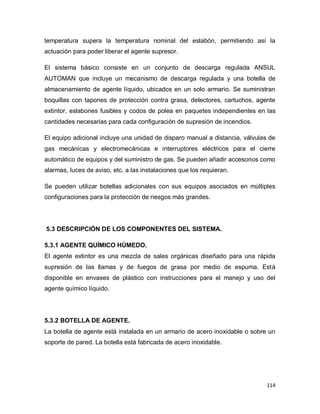114
temperatura supera la temperatura nominal del eslabón, permitiendo así la
actuación para poder liberar el agente supresor.
El sistema básico consiste en un conjunto de descarga regulada ANSUL
AUTOMAN que incluye un mecanismo de descarga regulada y una botella de
almacenamiento de agente líquido, ubicados en un solo armario. Se suministran
boquillas con tapones de protección contra grasa, detectores, cartuchos, agente
extintor, eslabones fusibles y codos de polea en paquetes independientes en las
cantidades necesarias para cada configuración de supresión de incendios.
El equipo adicional incluye una unidad de disparo manual a distancia, válvulas de
gas mecánicas y electromecánicas e interruptores eléctricos para el cierre
automático de equipos y del suministro de gas. Se pueden añadir accesorios como
alarmas, luces de aviso, etc. a las instalaciones que los requieran.
Se pueden utilizar botellas adicionales con sus equipos asociados en múltiples
configuraciones para la protección de riesgos más grandes.
5.3 DESCRIPCIÓN DE LOS COMPONENTES DEL SISTEMA.
5.3.1 AGENTE QUÍMICO HÚMEDO.
El agente extintor es una mezcla de sales orgánicas diseñado para una rápida
supresión de las llamas y de fuegos de grasa por medio de espuma. Está
disponible en envases de plástico con instrucciones para el manejo y uso del
agente químico líquido.
5.3.2 BOTELLA DE AGENTE.
La botella de agente está instalada en un armario de acero inoxidable o sobre un
soporte de pared. La botella está fabricada de acero inoxidable.
 
