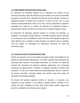 115
5.3.3 MECANISMO DE DESCARGA REGULADA.
El mecanismo de descarga regulada es un dispositivo con resorte de tipo
mecánico/neumático capaz de proporcionar gas impulsor a una, dos o tres botellas
de agente en función de la capacidad del cartucho de gas utilizada. Contiene un
regulador ajustado en fábrica para funcionar a 110psi (7.6 bar), con un alivio
externo de aproximadamente 180 psi (12.4 bar). Tiene la capacidad de actuación
automática por medio de un sistema de detección con eslabones fusibles y
accionamiento manual a distancia por medio de una unidad de disparo manual.
El mecanismo de descarga regulada contiene un conjunto de descarga, un
regulador, una manguera de gas impulsor y la botella de agente extintor, ubicados
en un armario de acero inoxidable con tapa. El armario tiene agujeros ciegos para
tubos eléctricos de ½ pulgada. La tapa incorpora una abertura para un indicador
visual de estado. Es compatible con dispositivos mecánicos de cierre del
suministro de gas.
5.3.4 CONJUNTO DE ACTUADOR REGULADO.
Cuando se requieren más de dos botellas de agente extintor (tres botellas de 3.0
galones en determinadas aplicaciones), el actuador regulado está disponible para
suministrar gas impulsor a las botellas adicionales. Se conecta a la salida del
cartucho del mecanismo de descarga regulada, asegurando así la descarga
simultánea de agente extintor. Contiene un regulador ajustado en fábrica para
funcionar a 110 psi, con un alivio externo de aproximadamente 180 psi. Puede ser
de disparo automático utilizando presión del cartucho que forma parte del
mecanismo de descarga regulada.
El conjunto del actuador regulado contiene un actuador, un regulador, una
manguera de gas impulsor y una botella de agente extintor, ubicados en un
armario de acero inoxidable con tapa. Este armario tiene orificios ciegos para
permitir la instalación de la tubería de gas impulsor.
 