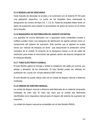 116
5.3.5 BOQUILLAS DE DESCARGA.
Cada boquilla de descarga se prueba y se suministra con el sistema R-102 para
una aplicación específica. La punta de las boquillas tiene estampada la
designación de número de flujo (1/2, 1, 2 ó 3). Todas las boquillas deben tener un
tapón de protección para impedir la acumulación de grasa de cocina en el orificio
de la boquilla.
5.3.6 MANGUERA DE DISTRIBUCIÓN DE AGENTE EXTINTOR.
Los aparatos de cocina fabricados con o apoyados sobre ruedecillas (ruedas o
rodillos) pueden incluir una manguera de distribución de agente extintor como un
componente del sistema de supresión. Esto permite que el aparato se pueda
mover por motivos de limpieza sin tener que desconectar la protección contra
incendios de la unidad. El conjunto de la manguera incluye un kit de cable de
restricción para limitar el movimiento del aparato dentro del alcance (longitud) de
la manguera flexible.
5.3.7 TUBO ELÉCTRICO FLEXIBLE.
El tubo flexible agiliza el montaje y facilita la instalación del cable por encima, por
debajo y alrededor de los obstáculos. El tubo flexible puede ser utilizado en
sustitución de, o junto con, el tubo eléctrico EMT normal.
El tubo flexible se puede utilizar sólo con la unidad de disparo manual a distancia
moldeada.
5.3.8 UNIDAD DE DISPARO MANUAL.
La unidad de disparo manual a distancia está fabricada de un material compuesto
moldeado de color rojo. El color rojo hace que la unidad sea fácilmente
identificable como dispositivo manual para el disparo del sistema de supresión de
incendios.
La unidad de disparo manual es compatible con el tubo flexible ANSUL.
 