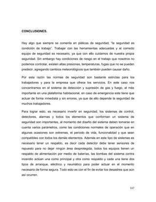 117
CONCLUSIONES.
Hay algo que siempre se comenta en pláticas de seguridad, “la seguridad es
condición de trabajo”. Trabajar con las herramientas adecuadas y el correcto
equipo de seguridad es necesario, ya que con ello cuidamos de nuestra propia
seguridad. Sin embargo hay condiciones de riesgo en el trabajo que nosotros no
podemos controlar, existen altas presiones, temperaturas, fugas que no se pueden
predecir, agregando cambios meteorológicos que también pueden causar daño.
Por esta razón las normas de seguridad son bastante estrictas para los
trabajadores y para la empresa que ofrece los servicios. En este caso nos
concentramos en el sistema de detección y supresión de gas y fuego, el más
importante en una plataforma habitacional, en caso de emergencia este tiene que
actuar de forma inmediata y sin errores, ya que de ello depende la seguridad de
muchos trabajadores.
Para lograr esto, es necesario invertir en seguridad, los sistemas de control,
detectores, alarmas y todos los elementos que conforman un sistema de
seguridad son importantes, al momento del diseño del sistema deben tomarse en
cuenta varios parámetros, como las condiciones normales de operación que en
algunas ocasiones son extremas, el período de vida, funcionalidad y que sean
compatibles con todos los demás elementos. Además en este tipo de sistemas es
necesario tener un respaldo, es decir cada detector debe tener sensores de
repuesto para no dejar ningún área desprotegida, todos los equipos tienen un
respaldo de alimentación por medio de baterías, las bombas del sistema contra
incendio actúan una como principal y otra como respaldo y cada una tiene dos
tipos de arranque, eléctrico y neumático para poder actuar en el momento
necesario de forma segura. Todo esto es con el fin de evitar los desastres que aún
así ocurren.
 