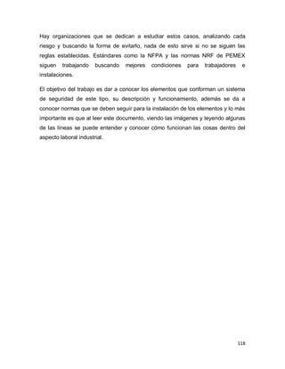 118
Hay organizaciones que se dedican a estudiar estos casos, analizando cada
riesgo y buscando la forma de evitarlo, nada de esto sirve si no se siguen las
reglas establecidas. Estándares como la NFPA y las normas NRF de PEMEX
siguen trabajando buscando mejores condiciones para trabajadores e
instalaciones.
El objetivo del trabajo es dar a conocer los elementos que conforman un sistema
de seguridad de este tipo, su descripción y funcionamiento, además se da a
conocer normas que se deben seguir para la instalación de los elementos y lo más
importante es que al leer este documento, viendo las imágenes y leyendo algunas
de las líneas se puede entender y conocer cómo funcionan las cosas dentro del
aspecto laboral industrial.
 