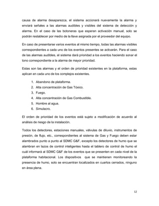12
causa de alarma desaparezca, el sistema accionará nuevamente la alarma y
enviará señales a las alarmas audibles y visibles del sistema de detección y
alarma. En el caso de las botoneras que esperan activación manual, solo se
podrán restablecer por medio de la llave asignada por el proveedor del equipo.
En caso de presentarse varios eventos al mismo tiempo, todas las alarmas visibles
correspondientes a cada uno de los eventos presentes se activarán. Para el caso
de las alarmas audibles, el sistema dará prioridad a los eventos haciendo sonar el
tono correspondiente a la alarma de mayor prioridad.
Estas son las alarmas y el orden de prioridad existentes en la plataforma, estas
aplican en cada uno de los complejos existentes.
1. Abandono de plataforma.
2. Alta concentración de Gas Tóxico.
3. Fuego.
4. Alta concentración de Gas Combustible.
5. Hombre al agua.
6. Simulacro.
El orden de prioridad de los eventos está sujeto a modificación de acuerdo al
análisis de riesgo de la instalación.
Todos los detectores, estaciones manuales, válvulas de diluvio, instrumentos de
presión, de flujo, etc., correspondientes al sistema de Gas y Fuego deben estar
alambrados punto a punto al SDMC G&F, excepto los detectores de humo que se
alambran en lazos de control inteligentes hasta el tablero de control de humo el
cuál informará al SDMC G&F de los eventos que se presenten en cada nivel de la
plataforma habitacional. Los dispositivos que se mantienen monitoreando la
presencia de humo, solo se encuentran localizados en cuartos cerrados, ninguno
en área plena.
 