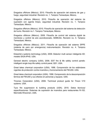121
Dragados offshore (México). 2010. Filosofía de operación del sistema de gas y
fuego, seguridad industrial. Revisión no. 1. Tampico Tamaulipas, México.
Dragados offshore (México). 2010. Filosofía de operación del sistema de
supresión con agente limpio, seguridad industrial. Revisión no. 1. Tampico
Tamaulipas, México.
Dragados offshore (México). 2010. Filosofía de operación del sistema de detección
de humo. Revisión no.1. Tampico Tamaulipas, México.
Dragados offshore (México). 2009. Filosofía de control del sistema digital de
monitoreo y control de aire acondicionado, SDMCAA. Revisión no. 0. Tampico
Tamaulipas, México.
Dragados offshore (México). 2011. Filosofía de operación del sistema SPPE
(sistema de paro por emergencia) instrumentación. Revisión no. 4. Tampico
Tamaulipas, México.
Edwards’s systems technology (USA). 2009. Detector multi sensor inteligente 4D:
modelo SIGA-IPHS. USA.
General electric company (USA). 2006. EST fire & life safety control panels:
intelligent single loop life safety control panel, QS1. USA.
Great lakes chemical corporation (USA). 1998. Comprensión de los estándares
vigentes de protección contra incendios y funcionamiento del FM-200. USA.
Great lakes chemical corporation (USA). 1998. Comprensión de la descomposición
térmica del FM-200 y sus efectos en personas y equipos. USA.
Triconex Corporation (USA). 2008. Technical product guide for Tricon V10
systems. USA.
Tyco fire suppression & building products (USA). 2010. Datos técnicos/
especificaciones: Sistemas de supresión de incendios para restaurantes R-102.
Marinette Wisconsin, USA.
 