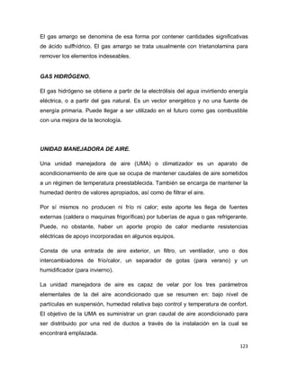 123
El gas amargo se denomina de esa forma por contener cantidades significativas
de ácido sulfhídrico. El gas amargo se trata usualmente con trietanolamina para
remover los elementos indeseables.
GAS HIDRÓGENO.
El gas hidrógeno se obtiene a partir de la electrólisis del agua invirtiendo energía
eléctrica, o a partir del gas natural. Es un vector energético y no una fuente de
energía primaria. Puede llegar a ser utilizado en el futuro como gas combustible
con una mejora de la tecnología.
UNIDAD MANEJADORA DE AIRE.
Una unidad manejadora de aire (UMA) o climatizador es un aparato de
acondicionamiento de aire que se ocupa de mantener caudales de aire sometidos
a un régimen de temperatura preestablecida. También se encarga de mantener la
humedad dentro de valores apropiados, así como de filtrar el aire.
Por sí mismos no producen ni frío ni calor; este aporte les llega de fuentes
externas (caldera o maquinas frigoríficas) por tuberías de agua o gas refrigerante.
Puede, no obstante, haber un aporte propio de calor mediante resistencias
eléctricas de apoyo incorporadas en algunos equipos.
Consta de una entrada de aire exterior, un filtro, un ventilador, uno o dos
intercambiadores de frío/calor, un separador de gotas (para verano) y un
humidificador (para invierno).
La unidad manejadora de aire es capaz de velar por los tres parámetros
elementales de la del aire acondicionado que se resumen en: bajo nivel de
partículas en suspensión, humedad relativa bajo control y temperatura de confort.
El objetivo de la UMA es suministrar un gran caudal de aire acondicionado para
ser distribuido por una red de ductos a través de la instalación en la cual se
encontrará emplazada.
 