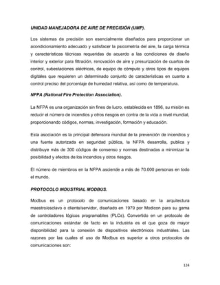 124
UNIDAD MANEJADORA DE AIRE DE PRECISIÓN (UMP).
Los sistemas de precisión son esencialmente diseñados para proporcionar un
acondicionamiento adecuado y satisfacer la psicometría del aire, la carga térmica
y características técnicas requeridas de acuerdo a las condiciones de diseño
interior y exterior para filtración, renovación de aire y presurización de cuartos de
control, subestaciones eléctricas, de equipo de cómputo y otros tipos de equipos
digitales que requieren un determinado conjunto de características en cuanto a
control preciso del porcentaje de humedad relativa, así como de temperatura.
NFPA (National Fire Protection Association).
La NFPA es una organización sin fines de lucro, establecida en 1896, su misión es
reducir el número de incendios y otros riesgos en contra de la vida a nivel mundial,
proporcionando códigos, normas, investigación, formación y educación.
Esta asociación es la principal defensora mundial de la prevención de incendios y
una fuente autorizada en seguridad pública, la NFPA desarrolla, publica y
distribuye más de 300 códigos de consenso y normas destinadas a minimizar la
posibilidad y efectos de los incendios y otros riesgos.
El número de miembros en la NFPA asciende a más de 70.000 personas en todo
el mundo.
PROTOCOLO INDUSTRIAL MODBUS.
Modbus es un protocolo de comunicaciones basado en la arquitectura
maestro/esclavo o cliente/servidor, diseñado en 1979 por Modicon para su gama
de controladores lógicos programables (PLCs). Convertido en un protocolo de
comunicaciones estándar de facto en la industria es el que goza de mayor
disponibilidad para la conexión de dispositivos electrónicos industriales. Las
razones por las cuales el uso de Modbus es superior a otros protocolos de
comunicaciones son:
 