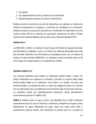 125
1. Es público.
2. Su implementación es fácil y requiere poco desarrollo.
3. Maneja bloques de datos sin suponer restricciones.
Modbus permite el control de una red de dispositivos, por ejemplo un sistema de
medida de temperatura y humedad, y comunicar los resultados a un ordenador.
Modbus también se usa para la conexión de un ordenador de supervisión con una
unidad remota (RTU) en sistemas de supervisión adquisición de datos. Existen
versiones del protocolo Modbus para puerto serie y Ethernet (Modbus/TCP).
REDES 802.3
La IEEE 802. 3 define un estándar el cual incluye el formato del paquete de datos
para EtherNet, el cableado a usar y el máximo de distancia alcanzable para este
tipo de redes. Describe una LAN usando una topología de bus, con un método de
acceso al medio llamado CSMA/CD y un cableado coaxial de banda base de 50
ohms capaz de manejar datos a una velocidad de 10 Mbs.
NORMAS NEMA E IP.
Los equipos diseñados para trabajo en ambientes hostiles deben cumplir con
ciertos estándares que aseguren su robustez y permitan a la gente saber hasta
dónde pueden llegar en su utilización. Para saber si un equipo, tal como una
terminal portátil, un indicador de peso, un lector de código de barras o un monitor
son los adecuados para una aplicación que funcionará bajo condiciones extremas,
es necesario revisar sus especificaciones mecánicas, donde generalmente
encontraremos grados IP, NEMA o IEC.
NEMA 4. Sellado contra el agua y polvo. Los gabinetes tipo 4 están diseñados
especialmente para su uso en interiores y exteriores, protegiendo el equipo contra
salpicaduras de agua, filtraciones de agua, agua que caiga sobre ellos y
condensación externa severa. Son resistentes al granizo pero no a prueba de
 