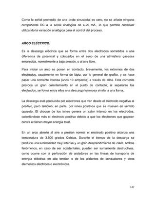 127
Como la señal promedio de una onda sinusoidal es cero, no se añade ninguna
componente DC a la señal analógica de 4-20 mA., lo que permite continuar
utilizando la variación analógica para el control del proceso.
ARCO ELÉCTRICO.
Es la descarga eléctrica que se forma entre dos electrodos sometidos a una
diferencia de potencial y colocados en el seno de una atmósfera gaseosa
enrarecida, normalmente a baja presión, o al aire libre.
Para iniciar un arco se ponen en contacto, brevemente, los extremos de dos
electrodos, usualmente en forma de lápiz, por lo general de grafito, y se hace
pasar una corriente intensa (unos 10 amperios) a través de ellos. Esta corriente
provoca un gran calentamiento en el punto de contacto, al separarse los
electrodos, se forma entre ellos una descarga luminosa similar a una llama.
La descarga está producida por electrones que van desde el electrodo negativo al
positivo, pero también, en parte, por iones positivos que se mueven en sentido
opuesto. El choque de los iones genera un calor intenso en los electrodos,
calentándose más el electrodo positivo debido a que los electrones que golpean
contra él tienen mayor energía total.
En un arco abierto al aire a presión normal el electrodo positivo alcanza una
temperatura de 3.500 grados Celsius. Durante el tiempo de la descarga se
produce una luminosidad muy intensa y un gran desprendimiento de calor. Ambos
fenómenos, en caso de ser accidentales, pueden ser sumamente destructivos,
como ocurre con la perforación de aisladores en las líneas de transporte de
energía eléctrica en alta tensión o de los aislantes de conductores y otros
elementos eléctricos o electrónicos.
 