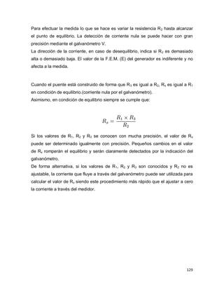 129
Para efectuar la medida lo que se hace es variar la resistencia R2 hasta alcanzar
el punto de equilibrio. La detección de corriente nula se puede hacer con gran
precisión mediante el galvanómetro V.
La dirección de la corriente, en caso de desequilibrio, indica si R2 es demasiado
alta o demasiado baja. El valor de la F.E.M. (E) del generador es indiferente y no
afecta a la medida.
Cuando el puente está construido de forma que R3 es igual a R2, Rx es igual a R1
en condición de equilibrio.(corriente nula por el galvanómetro).
Asimismo, en condición de equilibrio siempre se cumple que:
Si los valores de R1, R2 y R3 se conocen con mucha precisión, el valor de Rx
puede ser determinado igualmente con precisión. Pequeños cambios en el valor
de Rx romperán el equilibrio y serán claramente detectados por la indicación del
galvanómetro.
De forma alternativa, si los valores de R1, R2 y R3 son conocidos y R2 no es
ajustable, la corriente que fluye a través del galvanómetro puede ser utilizada para
calcular el valor de Rx siendo este procedimiento más rápido que el ajustar a cero
la corriente a través del medidor.
 