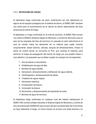 13
1.1.1 DETECCIÓN DE FUEGO.
Al detectarse fuego confirmado (es decir, confirmación por dos detectores) en
alguno de los equipos protegidos por el sistema de diluvio, el SDMC G&F mandará
una señal para el accionamiento de la válvula de diluvio dependiendo del área
donde sea el evento de fuego.
Al detectarse un fuego confirmado en el nivel de servicios, el SDMC F&G enviará
una señal al SDMCS (Sistema Digital de Monitoreo y Control de Servicios) para el
paro de los paquetes del área de servicios (un paquete es patín estructural en el
cual se montan todos los elementos de un sistema para poder moverlo
conjuntamente, desde tuberías, válvulas, tanques de almacenamiento, incluso el
panel de control donde se encuentra el PLC que controla el sistema) para
disminuir el riesgo de propagación del evento de fuego por una posible chispa o
arco eléctrico. Los paquetes que se deben quedar sin energía son los siguientes:
1. Aire de planta e instrumentos.
2. Potabilización de agua de Mar.
3. Bombeo de agua potable.
4. Generación, almacenamiento y distribución de agua caliente.
5. Centrifugación y almacenamiento de diesel.
6. Tratadora de aguas negras.
7. Generación eléctrica.
8. Compactador de basura.
9. Incinerador de basura
10.Generación y almacenamiento de hipoclorito de sodio.
11.Bombas de agua de servicios.
Al detectarse fuego confirmado en cualquier nivel del módulo habitacional, el
SDMC F&G enviará señales discretas al Sistema Digital de Monitoreo y Control de
Aire Acondicionado (SDMCAA) para el paro del aire acondicionado del nivel donde
se haya detectado el fuego, al mismo tiempo se enviará una señal discreta a la
 