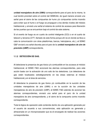 14
unidad manejadora de aire (UMA) correspondiente para el paro de la misma, la
cual tendrá prioridad sobre el control del SDMCAA; de igual manera enviará una
señal para el cierre de las compuertas de humo y/o compuertas contra incendio
para evitar que el humo o el fuego se propaguen a los demás niveles del módulo
habitacional, y enviará una señal al sistema de control de accesos para liberación
de las puertas que se encuentran bajo el control de este sistema.
Si el evento de fuego es en cuarto de control inteligente (CCI) o en el cuarto de
telecom y terceros (CTT, llamado de esta forma porque ahí es en donde se lleva a
cabo la comunicación con otras plataformas, barcos, helicópteros, etc.), el SDMC
G&F enviará una señal discreta para el paro de la unidad manejadora de aire de
precisión (UMP) correspondiente.
1.1.2 DETECCIÓN DE GAS.
Al detectarse la presencia de gas tóxico y/o combustible en los accesos al módulo
habitacional, el SDMC F&G accionará las alarmas correspondientes, para esta
acción basta con la activación de uno solo de los detectores. Los detectores de
gas están localizados estratégicamente en las áreas externas al módulo
habitacional y en el área de servicios.
Al detectarse la presencia de gas tóxico y/o combustible en la succión de las
unidades manejadoras de aire (UMA) o en la succión de las unidades
manejadoras de aire de precisión (UMP), el SDMC F&G además de accionar las
alarmas correspondientes, enviará una señal para el paro de la unidad
manejadora de aire correspondiente, y el cierre de la compuerta contra incendio
correspondiente.
Toda la lógica de operación está contenida dentro de una aplicación generada por
el usuario de acuerdo a sus conveniencias, esta aplicación es generada y
almacenada en un microprocesador que es el encargado de realizar las acciones
correspondientes.
 