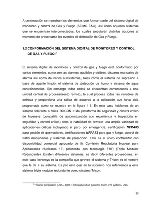 15
A continuación se muestran los elementos que forman parte del sistema digital de
monitoreo y control de Gas y Fuego (SDMC F&G), así como aquellos sistemas
que se encuentran interconectados, los cuales ejecutarán distintas acciones al
momento de presentarse los eventos de detección de Gas y Fuego.
1.2 CONFORMACIÓN DEL SISTEMA DIGITAL DE MONITOREO Y CONTROL
DE GAS Y FUEGO.2
El sistema digital de monitoreo y control de gas y fuego está conformado por
varios elementos, como son las alarmas audibles y visibles, disparos manuales de
alarma así como de varios subsistemas, tales como el sistema de supresión a
base de agente limpio, el sistema de detección de humo y sistema de agua
contraincendios. Sin embargo todos estos se encuentran comunicados a una
unidad central de procesamiento remoto, la cual procesa todas las variables de
entrada y proporciona una salida de acuerdo a la aplicación que haya sido
programada como se muestra en la figura 1.1. En este caso hablamos de un
sistema tolerante a fallas TRICON. Esta plataforma de seguridad y control crítico
de Invensys (compañía de automatización con experiencia y trayectoria en
seguridad y control crítico) tiene la habilidad de proveer una amplia variedad de
aplicaciones críticas incluyendo el paro por emergencia, certificación NFPA85
para gestión de quemadores, certificaciones NFPA72 para gas y fuego, control de
turbo maquinarias y sistemas de protección. Este es el único controlador con
disponibilidad comercial aprobado de la Comisión Regulatoria Nuclear para
Aplicaciones Nucleares 1E, patentado con tecnología TMR (Triple Modular
Redundante). Existen diferentes sistemas, es decir diferentes proveedores, en
este caso Invensys es la compañía que provee el sistema y Tricon es el nombre
que le da a su sistema. Es por esto que en lo sucesivo nos referiremos a este
sistema triple modular redundante como sistema Tricon.
2
Triconex Corporation (USA). 2008. Technical product guide for Tricon V10 systems. USA.
 