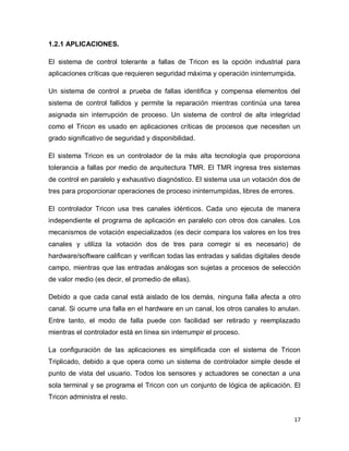 17
1.2.1 APLICACIONES.
El sistema de control tolerante a fallas de Tricon es la opción industrial para
aplicaciones críticas que requieren seguridad máxima y operación ininterrumpida.
Un sistema de control a prueba de fallas identifica y compensa elementos del
sistema de control fallidos y permite la reparación mientras continúa una tarea
asignada sin interrupción de proceso. Un sistema de control de alta integridad
como el Tricon es usado en aplicaciones críticas de procesos que necesiten un
grado significativo de seguridad y disponibilidad.
El sistema Tricon es un controlador de la más alta tecnología que proporciona
tolerancia a fallas por medio de arquitectura TMR. El TMR ingresa tres sistemas
de control en paralelo y exhaustivo diagnóstico. El sistema usa un votación dos de
tres para proporcionar operaciones de proceso ininterrumpidas, libres de errores.
El controlador Tricon usa tres canales idénticos. Cada uno ejecuta de manera
independiente el programa de aplicación en paralelo con otros dos canales. Los
mecanismos de votación especializados (es decir compara los valores en los tres
canales y utiliza la votación dos de tres para corregir si es necesario) de
hardware/software califican y verifican todas las entradas y salidas digitales desde
campo, mientras que las entradas análogas son sujetas a procesos de selección
de valor medio (es decir, el promedio de ellas).
Debido a que cada canal está aislado de los demás, ninguna falla afecta a otro
canal. Si ocurre una falla en el hardware en un canal, los otros canales lo anulan.
Entre tanto, el modo de falla puede con facilidad ser retirado y reemplazado
mientras el controlador está en línea sin interrumpir el proceso.
La configuración de las aplicaciones es simplificada con el sistema de Tricon
Triplicado, debido a que opera como un sistema de controlador simple desde el
punto de vista del usuario. Todos los sensores y actuadores se conectan a una
sola terminal y se programa el Tricon con un conjunto de lógica de aplicación. El
Tricon administra el resto.
 