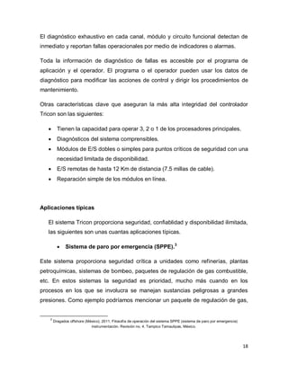 18
El diagnóstico exhaustivo en cada canal, módulo y circuito funcional detectan de
inmediato y reportan fallas operacionales por medio de indicadores o alarmas.
Toda la información de diagnóstico de fallas es accesible por el programa de
aplicación y el operador. El programa o el operador pueden usar los datos de
diagnóstico para modificar las acciones de control y dirigir los procedimientos de
mantenimiento.
Otras características clave que aseguran la más alta integridad del controlador
Tricon son las siguientes:
 Tienen la capacidad para operar 3, 2 o 1 de los procesadores principales.
 Diagnósticos del sistema comprensibles.
 Módulos de E/S dobles o simples para puntos críticos de seguridad con una
necesidad limitada de disponibilidad.
 E/S remotas de hasta 12 Km de distancia (7.5 millas de cable).
 Reparación simple de los módulos en línea.
Aplicaciones típicas
El sistema Tricon proporciona seguridad, confiablidad y disponibilidad ilimitada,
las siguientes son unas cuantas aplicaciones típicas.
 Sistema de paro por emergencia (SPPE).3
Este sistema proporciona seguridad crítica a unidades como refinerías, plantas
petroquímicas, sistemas de bombeo, paquetes de regulación de gas combustible,
etc. En estos sistemas la seguridad es prioridad, mucho más cuando en los
procesos en los que se involucra se manejan sustancias peligrosas a grandes
presiones. Como ejemplo podríamos mencionar un paquete de regulación de gas,
3
Dragados offshore (México). 2011. Filosofía de operación del sistema SPPE (sistema de paro por emergencia)
instrumentación. Revisión no. 4. Tampico Tamaulipas, México.
 