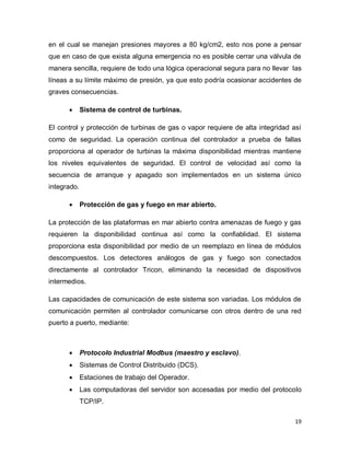 19
en el cual se manejan presiones mayores a 80 kg/cm2, esto nos pone a pensar
que en caso de que exista alguna emergencia no es posible cerrar una válvula de
manera sencilla, requiere de todo una lógica operacional segura para no llevar las
líneas a su límite máximo de presión, ya que esto podría ocasionar accidentes de
graves consecuencias.
 Sistema de control de turbinas.
El control y protección de turbinas de gas o vapor requiere de alta integridad así
como de seguridad. La operación continua del controlador a prueba de fallas
proporciona al operador de turbinas la máxima disponibilidad mientras mantiene
los niveles equivalentes de seguridad. El control de velocidad así como la
secuencia de arranque y apagado son implementados en un sistema único
integrado.
 Protección de gas y fuego en mar abierto.
La protección de las plataformas en mar abierto contra amenazas de fuego y gas
requieren la disponibilidad continua así como la confiablidad. El sistema
proporciona esta disponibilidad por medio de un reemplazo en línea de módulos
descompuestos. Los detectores análogos de gas y fuego son conectados
directamente al controlador Tricon, eliminando la necesidad de dispositivos
intermedios.
Las capacidades de comunicación de este sistema son variadas. Los módulos de
comunicación permiten al controlador comunicarse con otros dentro de una red
puerto a puerto, mediante:
 Protocolo Industrial Modbus (maestro y esclavo).
 Sistemas de Control Distribuido (DCS).
 Estaciones de trabajo del Operador.
 Las computadoras del servidor son accesadas por medio del protocolo
TCP/IP.
 
