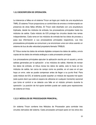 20
1.2.2 DESCRIPCIÓN DE OPERACIÓN.
La tolerancia a fallas en el sistema Tricon se logra por medio de una arquitectura
TMR). El sistema Tricon proporciona un control libre de errores e ininterrumpido en
presencia de otras fallas difíciles. El Tricon está diseñado con una arquitectura
triplicada, desde los módulos de entrada, los procesadores principales hasta los
módulos de salida. Cada módulo de E/S protege los circuitos desde tres ramas
independientes. Cada rama en los módulos de entrada lee los datos de proceso y
pasa esa información a sus procesadores principales respectivos. Los tres
procesadores principales se comunican y se sincronizan unos con otros usando un
sistema de bus de alta velocidad propietario llamado TRIBUS.
El Tribus revisa los datos de entrada digitales compara los datos de salida y envía
copias de los datos de entrada análogos a cada procesador principal.
Los procesadores principales ejecutan la aplicación escrita por el usuario y envía
salidas generadas por la aplicación a los módulos de salida. Además de revisar
los datos de entrada, el tribus revisa los datos de salida, esto lo hace en los
módulos de salida, tan cerca de campo como es posible, en el caso en el que
haya un error, este se puede compensar antes de llegar a su punto final. Para
cada módulo de E/S, el sistema puede soportar un módulo de repuesto hot spare
(esto quiere decir que está en espera de utilizarse en cualquier momento) opcional
que toma el control si se detecta una falla en el módulo primario durante la
operación. La posición de hot spare también puede ser usada para reparaciones
de sistema en línea.
1.2.2.1 MÓDULOS DE PROCESADOR PRINCIPAL.
Un sistema Tricon contiene tres Módulos de Procesador para controlar tres
circuitos derivados del sistema. Cada procesador principal opera en los otros dos
 