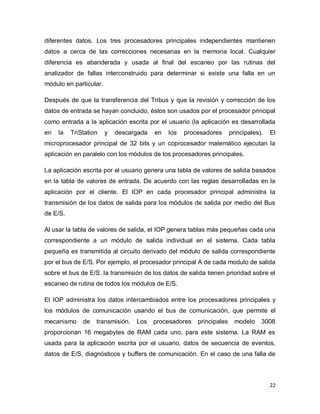22
diferentes datos. Los tres procesadores principales independientes mantienen
datos a cerca de las correcciones necesarias en la memoria local. Cualquier
diferencia es abanderada y usada al final del escaneo por las rutinas del
analizador de fallas interconstruido para determinar si existe una falla en un
módulo en particular.
Después de que la transferencia del Tribus y que la revisión y corrección de los
datos de entrada se hayan concluido, éstos son usados por el procesador principal
como entrada a la aplicación escrita por el usuario (la aplicación es desarrollada
en la TriStation y descargada en los procesadores principales). El
microprocesador principal de 32 bits y un coprocesador matemático ejecutan la
aplicación en paralelo con los módulos de los procesadores principales.
La aplicación escrita por el usuario genera una tabla de valores de salida basados
en la tabla de valores de entrada. De acuerdo con las reglas desarrolladas en la
aplicación por el cliente. El IOP en cada procesador principal administra la
transmisión de los datos de salida para los módulos de salida por medio del Bus
de E/S.
Al usar la tabla de valores de salida, el IOP genera tablas más pequeñas cada una
correspondiente a un módulo de salida individual en el sistema. Cada tabla
pequeña es transmitida al circuito derivado del módulo de salida correspondiente
por el bus de E/S. Por ejemplo, el procesador principal A de cada modulo de salida
sobre el bus de E/S. la transmisión de los datos de salida tienen prioridad sobre el
escaneo de rutina de todos los módulos de E/S.
El IOP administra los datos intercambiados entre los procesadores principales y
los módulos de comunicación usando el bus de comunicación, que permite el
mecanismo de transmisión. Los procesadores principales modelo 3008
proporcionan 16 megabytes de RAM cada uno, para este sistema. La RAM es
usada para la aplicación escrita por el usuario, datos de secuencia de eventos,
datos de E/S, diagnósticos y buffers de comunicación. En el caso de una falla de
 