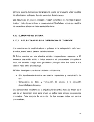 23
corriente externa, la integridad del programa escrito por el usuario y las variables
de retentiva son protegidas durante un mínimo de seis meses.
Los módulos de procesador principales reciben corriente de los módulos de poder
duales, y rieles de corriente en el chasis principal. Una falla en uno de los módulos
de corriente no afectará el desempeño del sistema.
1.2.3 ELEMENTOS DEL SISTEMA.
1.2.3.1 LOS SISTEMAS DE BUS Y DISTRIBUCIÓN DE CORRIENTE.
Los tres sistemas de bus triplicados son grabados en la parte posterior del chasis:
el Tribus, el Bus de E/S y el Bus de comunicación.
El Tribus consiste en tres vínculos seriales independientes operando a 25
Mbaudios (con el MP 3008). El Tribus sincroniza los procesadores principales al
inicio del escaneo. Luego, cada procesador principal envía sus datos a sus
vecinos hacia arriba o hacia abajo.
El Tribus desempeña una de dos funciones con los datos:
 Sólo transferencia de datos para realizar diagnósticos y comunicación de
E/S.
 Comparación de datos y verificación, de acuerdo a la aplicación
desarrollada por el usuario.
Una característica importante de la arquitectura tolerante a fallas de Tricon es el
uso de un transmisor único para enviar los datos hacia ambos procesadores
principales. Esto asegura la recepción de los mismos datos por ambos
procesadores.
 