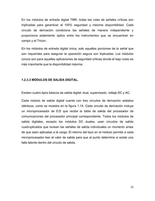 25
En los módulos de entrada digital TMR, todas las rutas de señales críticas son
triplicadas para garantizar al 100% seguridad y máxima disponibilidad. Cada
circuito de derivación condiciona las señales de manera independiente y
proporciona aislamiento óptico entre los instrumentos que se encuentran en
campo y el Tricon.
En los módulos de entrada digital única, solo aquellas porciones de la señal que
son requeridas para asegurar la operación segura son triplicadas. Los módulos
únicos son para aquellas aplicaciones de seguridad críticas donde el bajo costo es
más importante que la disponibilidad máxima.
1.2.3.3 MÓDULOS DE SALIDA DIGITAL.
Existen cuatro tipos básicos de salida digital: dual, supervisado, voltaje DC y AC.
Cada módulo de salida digital cuenta con tres circuitos de derivación aislados
idénticos, como se muestra en la figura 1.14. Cada circuito de derivación incluye
un microprocesador de E/S que recibe la tabla de salida del procesador de
comunicaciones del procesador principal correspondiente. Todos los módulos de
salida digitales, excepto los módulos DC duales, usan circuitos de salida
cuadruplicados que revisan las señales de salida individuales un momento antes
de que sean aplicadas a la carga. El retorno del lazo en el módulo permite a cada
microprocesador leer el valor de salida para que el punto determine si existe una
falla latente dentro del circuito de salida.
 