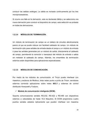 28
conducir las salidas análogas. La salida es revisada continuamente por los tres
microprocesadores.
Si ocurre una falla en la derivación, esta es declarada fallida y se selecciona una
nueva derivación para conducir el dispositivo de campo, esta selección es probada
en todas las derivaciones.
1.2.3.4 MÓDULOS DE TERMINACIÓN.
Un módulo de terminación de campo es un tablero de circuitos eléctricamente
pasivo al que se puede colocar con facilidad cableado de campo. Un módulo de
terminación sólo pasa señales de entrada desde el campo a un módulo de entrada
o pasa las señales generadas por un módulo de salida, directamente al cableado
de campo, permitiendo la remoción o reemplazo del módulo de entrada o salida
sin molestar al cableado de campo. Además, los ensambles de terminación
externos están disponibles para aplicaciones especializadas.
1.2.3.5 MÓDULOS DE COMUNICACIÓN.
Por medio de los módulos de comunicación, el Tricon puede interfasar con
maestros y esclavos de Modbus, otras redes punto a punto de Tricon, servidores
externos corriendo aplicaciones sobre redes 802.3 y sistemas de control
distribuido Honeywell y Foxboro.
 Módulo de comunicación inteligente (EICM).
Soporta comunicaciones seriales RS-232, RS-422 y RS-485 con dispositivos
externos a velocidades de hasta 19.2 Kbaudios. El EICM proporciona cuatro
puertos seriales aislados ópticamente que pueden interfasar con maestros
 