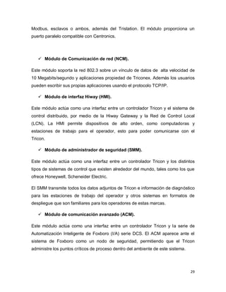 29
Modbus, esclavos o ambos, además del Tristation. El módulo proporciona un
puerto paralelo compatible con Centronics.
 Módulo de Comunicación de red (NCM).
Este módulo soporta la red 802.3 sobre un vínculo de datos de alta velocidad de
10 Megabits/segundo y aplicaciones propiedad de Triconex. Además los usuarios
pueden escribir sus propias aplicaciones usando el protocolo TCP/IP.
 Módulo de interfaz Hiway (HMI).
Este módulo actúa como una interfaz entre un controlador Tricon y el sistema de
control distribuido, por medio de la Hiway Gateway y la Red de Control Local
(LCN). La HMI permite dispositivos de alto orden, como computadoras y
estaciones de trabajo para el operador, esto para poder comunicarse con el
Tricon.
 Módulo de administrador de seguridad (SMM).
Este módulo actúa como una interfaz entre un controlador Tricon y los distintos
tipos de sistemas de control que existen alrededor del mundo, tales como los que
ofrece Honeywell, Scheneider Electric.
El SMM transmite todos los datos adjuntos de Tricon e información de diagnóstico
para las estaciones de trabajo del operador y otros sistemas en formatos de
despliegue que son familiares para los operadores de estas marcas.
 Módulo de comunicación avanzado (ACM).
Este módulo actúa como una interfaz entre un controlador Tricon y la serie de
Automatización Inteligente de Foxboro (I/A) serie DCS. El ACM aparece ante el
sistema de Foxboro como un nodo de seguridad, permitiendo que el Tricon
administre los puntos críticos de proceso dentro del ambiente de este sistema.
 