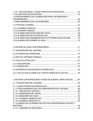 3
1.3.5.1 APLICACIONES Y CARACTERÍSTICAS PRINCIPALES. ........................ 53
1.3.5.2 MÉTODO DE DETECCIÓN....................................................................... 54
1.4 PROCEDIMIENTO DE CALIBRACIÓN PARA LOS SENSORES Y
TRANSMISORES.................................................................................................. 56
1.5 MANTENIMIENTO DE LOS SENSORES. ....................................................... 60
1.6 TIPOS DE ALARMAS...................................................................................... 61
1.6.1 ALARMAS AUDIBLES. ................................................................................. 62
1.6.2 ALARMAS VISIBLES.................................................................................... 64
1.6.3 ALARMA POR DETECCIÓN DE FUEGO. .................................................... 66
1.6.4 ALARMA POR DETECCIÓN DE GAS. ......................................................... 68
1.6.5 ALARMA PARA ABANDONO DE PLATAFORMA (EVACUACIÓN).............. 70
1.6.6 ALARMA POR HOMBRE AL AGUA.............................................................. 70
2. SISTEMA DE AGUA CONTRAINCENDIO………………………………………...71
2.1 DESCRIPCIÓN DEL SISTEMA....................................................................... 71
2.2 FILOSOFÍA DE OPERACIÓN. ........................................................................ 73
2.3 RED DE TAPONES FUSIBLES. ..................................................................... 78
2.4 VÁLVULA DE DILUVIO................................................................................... 81
2.4.1 DESCRIPCIÓN............................................................................................. 81
2.4.2 OPERACIÓN. ............................................................................................... 81
2.5 SISTEMA DE ROCIADORES AUTOMÁTICOS............................................... 83
2.5.1 VÁLVULA DE ALARMA (VA) Y DETECTORES DE FLUJO (FD). ................. 83
3. SISTEMA CONTRAINCENDIO A BASE DE AGENTE LIMPIO (FM 200)…......84
3.1 DESCRIPCIÓN DEL SISTEMA...................................................................... 84
3.1.1 CARACTERÍSTICAS PRINCIPALES............................................................ 85
3.1.2 FUNCIONAMIENTO DE LOS COMPONENTES DEL SISTEMA. ................. 86
3.1.2.1 TABLERO DE CONTROL. ........................................................................ 88
3.1.2.2 GENERADOR DE TONOS........................................................................ 91
3.1.2.3 SENSORES DE HUMO............................................................................. 92
3.1.2.4 ALARMAS AUDIBLES (AE). ..................................................................... 92
3.1.2.5 ALARMAS VISIBLES (LV)......................................................................... 94
3.1.2.6 BANCO DE CILINDROS DE HEPTAFLUOROPROPANO (FM 200) Y
BASTIDOR............................................................................................................ 94
3.1.2.7 TUBERÍAS DE DESCARGA...................................................................... 95
 