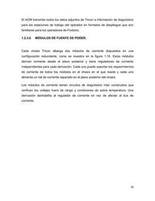 30
El ACM transmite todos los datos adjuntos de Tricon e información de diagnóstico
para las estaciones de trabajo del operador en formatos de despliegue que son
familiares para los operadores de Foxboro.
1.2.3.6 MÓDULOS DE FUENTE DE PODER.
Cada chasis Tricon alberga dos módulos de corriente dispuestos en una
configuración redundante, como se muestra en la figura 1.16. Estos módulos
derivan corriente desde el plano posterior y tiene reguladores de corriente
independientes para cada derivación. Cada uno puede soportar los requerimientos
de corriente de todos los módulos en el chasis en el que reside y cada uno
alimenta un riel de corriente separado en el plano posterior del chasis.
Los módulos de corriente tienen circuitos de diagnóstico inter construidos que
verifican los voltajes fuera de rango y condiciones de sobre temperatura. Una
derivación deshabilita al regulador de corriente en vez de afectar al bus de
corriente.
 