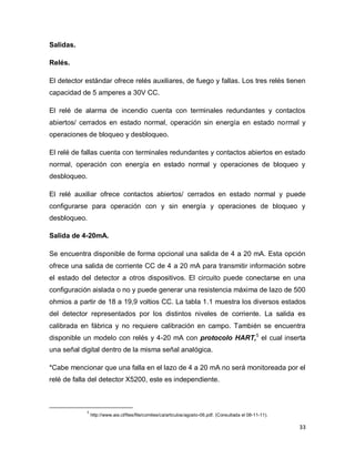 33
Salidas.
Relés.
El detector estándar ofrece relés auxiliares, de fuego y fallas. Los tres relés tienen
capacidad de 5 amperes a 30V CC.
El relé de alarma de incendio cuenta con terminales redundantes y contactos
abiertos/ cerrados en estado normal, operación sin energía en estado normal y
operaciones de bloqueo y desbloqueo.
El relé de fallas cuenta con terminales redundantes y contactos abiertos en estado
normal, operación con energía en estado normal y operaciones de bloqueo y
desbloqueo.
El relé auxiliar ofrece contactos abiertos/ cerrados en estado normal y puede
configurarse para operación con y sin energía y operaciones de bloqueo y
desbloqueo.
Salida de 4-20mA.
Se encuentra disponible de forma opcional una salida de 4 a 20 mA. Esta opción
ofrece una salida de corriente CC de 4 a 20 mA para transmitir información sobre
el estado del detector a otros dispositivos. El circuito puede conectarse en una
configuración aislada o no y puede generar una resistencia máxima de lazo de 500
ohmios a partir de 18 a 19,9 voltios CC. La tabla 1.1 muestra los diversos estados
del detector representados por los distintos niveles de corriente. La salida es
calibrada en fábrica y no requiere calibración en campo. También se encuentra
disponible un modelo con relés y 4-20 mA con protocolo HART,5
el cual inserta
una señal digital dentro de la misma señal analógica.
*Cabe mencionar que una falla en el lazo de 4 a 20 mA no será monitoreada por el
relé de falla del detector X5200, este es independiente.
5
http://www.aie.cl/files/file/comites/ca/articulos/agosto-06.pdf. (Consultada el 08-11-11).
 