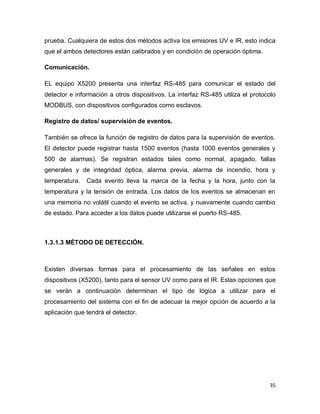 35
prueba. Cualquiera de estos dos métodos activa los emisores UV e IR, esto indica
que el ambos detectores están calibrados y en condición de operación óptima.
Comunicación.
EL equipo X5200 presenta una interfaz RS-485 para comunicar el estado del
detector e información a otros dispositivos. La interfaz RS-485 utiliza el protocolo
MODBUS, con dispositivos configurados como esclavos.
Registro de datos/ supervisión de eventos.
También se ofrece la función de registro de datos para la supervisión de eventos.
El detector puede registrar hasta 1500 eventos (hasta 1000 eventos generales y
500 de alarmas). Se registran estados tales como normal, apagado, fallas
generales y de integridad óptica, alarma previa, alarma de incendio, hora y
temperatura. Cada evento lleva la marca de la fecha y la hora, junto con la
temperatura y la tensión de entrada. Los datos de los eventos se almacenan en
una memoria no volátil cuando el evento se activa, y nuevamente cuando cambio
de estado. Para acceder a los datos puede utilizarse el puerto RS-485.
1.3.1.3 MÉTODO DE DETECCIÓN.
Existen diversas formas para el procesamiento de las señales en estos
dispositivos (X5200), tanto para el sensor UV como para el IR. Estas opciones que
se verán a continuación determinan el tipo de lógica a utilizar para el
procesamiento del sistema con el fin de adecuar la mejor opción de acuerdo a la
aplicación que tendrá el detector.
 