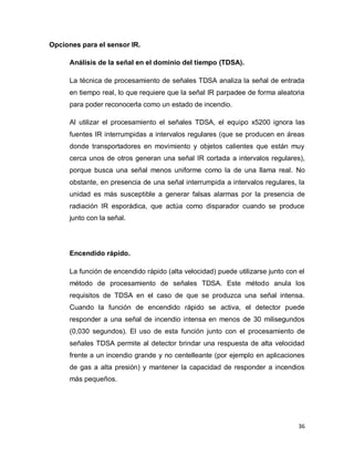 36
Opciones para el sensor IR.
Análisis de la señal en el dominio del tiempo (TDSA).
La técnica de procesamiento de señales TDSA analiza la señal de entrada
en tiempo real, lo que requiere que la señal IR parpadee de forma aleatoria
para poder reconocerla como un estado de incendio.
Al utilizar el procesamiento el señales TDSA, el equipo x5200 ignora las
fuentes IR interrumpidas a intervalos regulares (que se producen en áreas
donde transportadores en movimiento y objetos calientes que están muy
cerca unos de otros generan una señal IR cortada a intervalos regulares),
porque busca una señal menos uniforme como la de una llama real. No
obstante, en presencia de una señal interrumpida a intervalos regulares, la
unidad es más susceptible a generar falsas alarmas por la presencia de
radiación IR esporádica, que actúa como disparador cuando se produce
junto con la señal.
Encendido rápido.
La función de encendido rápido (alta velocidad) puede utilizarse junto con el
método de procesamiento de señales TDSA. Este método anula los
requisitos de TDSA en el caso de que se produzca una señal intensa.
Cuando la función de encendido rápido se activa, el detector puede
responder a una señal de incendio intensa en menos de 30 milisegundos
(0,030 segundos). El uso de esta función junto con el procesamiento de
señales TDSA permite al detector brindar una respuesta de alta velocidad
frente a un incendio grande y no centelleante (por ejemplo en aplicaciones
de gas a alta presión) y mantener la capacidad de responder a incendios
más pequeños.
 