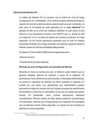 37
Opciones del detector UV.
La salida del detector UV se compara con el umbral de nivel de fuego
(configuración de “sensibilidad”). Si el nivel de energía radiante del fuego es
superior al nivel del umbral de alarma seleccionado para ser rechazado, en
este caso es la longitud de onda generada por un arco eléctrico6
(un
ejemplo de ello es la unión por soldadura eléctrica, la cual utiliza el arco
eléctrico a una temperatura cercana a los 4000°C) que va desde los 400
nm hasta los 15 nm, la salida de alarma de incendio se activará. En cada
aplicación, es de crucial importancia garantizar que el nivel de energía
ultravioleta irradiado por el fuego estimado a la distancia requerida desde el
detector supere el nivel de sensibilidad seleccionado.
El detector UV del modelo x5200 puede programarse para:
-Rechazo de arco
-Procesamiento de señal estándar
Rechazo de arco (configuración recomendada de fábrica).
Mediante el modo de rechazo de arco, el detector puede impedir que se
generen molestas alarmas de incendio a causa de la radiación UV
generada por arcos eléctricos de corta duración o descargas electrostáticas,
sin perder la capacidad de detectar de forma confiable la radiación UV
emitida por una llama. Las aplicaciones que habitualmente pueden
aprovechar la lógica de rechazo de arco incluyen procesos de recubrimiento
electrostáticos y entornos no controlados en los que es posible que existan
fuentes UV temporales, como muchas aplicaciones exteriores
características. Muchas fuentes de falsa alarma presentan características
UV transitorias, mientras que el fuego genera una radiación UV prolongada
que se extiende durante varios segundos. La mayoría de los incendios se
detectan en pocos segundos.
6
http://sas.editorialcep.com/muestra/mecanicos_tema8.pdf (consultada el 10-11-11).
 