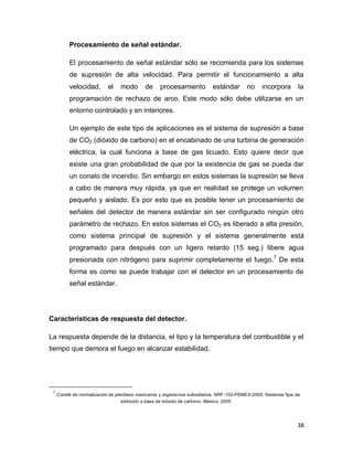 38
Procesamiento de señal estándar.
El procesamiento de señal estándar sólo se recomienda para los sistemas
de supresión de alta velocidad. Para permitir el funcionamiento a alta
velocidad, el modo de procesamiento estándar no incorpora la
programación de rechazo de arco. Este modo sólo debe utilizarse en un
entorno controlado y en interiores.
Un ejemplo de este tipo de aplicaciones es el sistema de supresión a base
de CO2 (dióxido de carbono) en el encabinado de una turbina de generación
eléctrica, la cual funciona a base de gas licuado. Esto quiere decir que
existe una gran probabilidad de que por la existencia de gas se pueda dar
un conato de incendio. Sin embargo en estos sistemas la supresión se lleva
a cabo de manera muy rápida, ya que en realidad se protege un volumen
pequeño y aislado. Es por esto que es posible tener un procesamiento de
señales del detector de manera estándar sin ser configurado ningún otro
parámetro de rechazo. En estos sistemas el CO2 es liberado a alta presión,
como sistema principal de supresión y el sistema generalmente está
programado para después con un ligero retardo (15 seg.) libere agua
presionada con nitrógeno para suprimir completamente el fuego.7
De esta
forma es como se puede trabajar con el detector en un procesamiento de
señal estándar.
Características de respuesta del detector.
La respuesta depende de la distancia, el tipo y la temperatura del combustible y el
tiempo que demora el fuego en alcanzar estabilidad.
7
Comité de normalización de petróleos mexicanos y organismos subsidiarios. NRF-102-PEMEX-2005: Sistemas fijos de
extinción a base de bióxido de carbono. México, 2005.
 