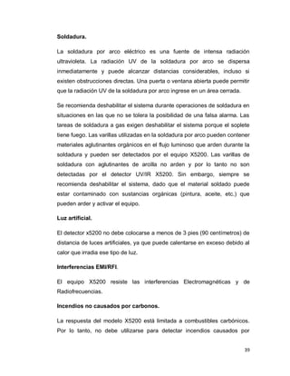 39
Soldadura.
La soldadura por arco eléctrico es una fuente de intensa radiación
ultravioleta. La radiación UV de la soldadura por arco se dispersa
inmediatamente y puede alcanzar distancias considerables, incluso si
existen obstrucciones directas. Una puerta o ventana abierta puede permitir
que la radiación UV de la soldadura por arco ingrese en un área cerrada.
Se recomienda deshabilitar el sistema durante operaciones de soldadura en
situaciones en las que no se tolera la posibilidad de una falsa alarma. Las
tareas de soldadura a gas exigen deshabilitar el sistema porque el soplete
tiene fuego. Las varillas utilizadas en la soldadura por arco pueden contener
materiales aglutinantes orgánicos en el flujo luminoso que arden durante la
soldadura y pueden ser detectados por el equipo X5200. Las varillas de
soldadura con aglutinantes de arcilla no arden y por lo tanto no son
detectadas por el detector UV/IR X5200. Sin embargo, siempre se
recomienda deshabilitar el sistema, dado que el material soldado puede
estar contaminado con sustancias orgánicas (pintura, aceite, etc.) que
pueden arder y activar el equipo.
Luz artificial.
El detector x5200 no debe colocarse a menos de 3 pies (90 centímetros) de
distancia de luces artificiales, ya que puede calentarse en exceso debido al
calor que irradia ese tipo de luz.
Interferencias EMI/RFI.
El equipo X5200 resiste las interferencias Electromagnéticas y de
Radiofrecuencias.
Incendios no causados por carbonos.
La respuesta del modelo X5200 está limitada a combustibles carbónicos.
Por lo tanto, no debe utilizarse para detectar incendios causados por
 