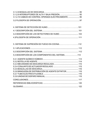 4
3.1.2.8 BOQUILLAS DE DESCARGA. .................................................................. 95
3.1.2.9 INTERRUPTORES DE ALTA Y BAJA PRESIÓN...................................... 95
3.1.2.10 CABEZA DE CONTROL OPERADA ELÉCTRICAMENTE...................... 96
3.2 FILOSOFÍA DE OPERACIÓN. ........................................................................ 97
4. SISTEMA DE DETECCIÓN DE HUMO…………………………………………..101
4.1 DESCRIPCIÓN DEL SISTEMA..................................................................... 101
4.2 DESCRIPCIÓN DE LOS DETECTORES DE HUMO. ................................... 103
4.3FILOSOFÍA DE OPERACIÓN. ....................................................................... 111
5. SISTEMA DE SUPRESIÓN DE FUEGO EN COCINA………………………….112
5.1 APLICACIONES............................................................................................ 112
5.2 DESCRIPCIÓN DEL SISTEMA..................................................................... 112
5.3 DESCRIPCIÓN DE LOS COMPONENTES DEL SISTEMA…………………114
5.3.1 AGENTE QUÍMICO HÚMEDO.................................................................... 114
5.3.2 BOTELLA DE AGENTE. ............................................................................. 114
5.3.3 MECANISMO DE DESCARGA REGULADA............................................... 115
5.3.4 CONJUNTO DE ACTUADOR REGULADO. ............................................... 115
5.3.5 BOQUILLAS DE DESCARGA..................................................................... 116
5.3.6 MANGUERA DE DISTRIBUCIÓN DE AGENTE EXTINTOR....................... 116
5.3.7 TUBO ELÉCTRICO FLEXIBLE................................................................... 116
5.3.8 UNIDAD DE DISPARO MANUAL................................................................ 116
CONCLUSIONES................................................................................................ 117
REFERENCIAS BIBLIOGRÁFICAS. ................................................................... 120
GLOSARIO.......................................................................................................... 122
 