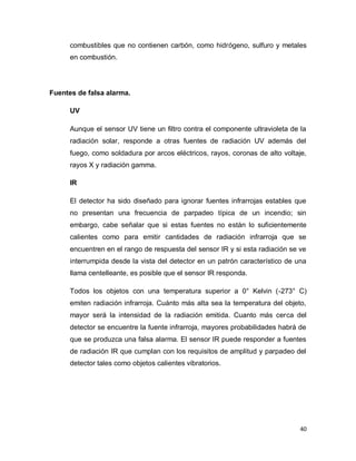 40
combustibles que no contienen carbón, como hidrógeno, sulfuro y metales
en combustión.
Fuentes de falsa alarma.
UV
Aunque el sensor UV tiene un filtro contra el componente ultravioleta de la
radiación solar, responde a otras fuentes de radiación UV además del
fuego, como soldadura por arcos eléctricos, rayos, coronas de alto voltaje,
rayos X y radiación gamma.
IR
El detector ha sido diseñado para ignorar fuentes infrarrojas estables que
no presentan una frecuencia de parpadeo típica de un incendio; sin
embargo, cabe señalar que si estas fuentes no están lo suficientemente
calientes como para emitir cantidades de radiación infrarroja que se
encuentren en el rango de respuesta del sensor IR y si esta radiación se ve
interrumpida desde la vista del detector en un patrón característico de una
llama centelleante, es posible que el sensor IR responda.
Todos los objetos con una temperatura superior a 0° Kelvin (-273° C)
emiten radiación infrarroja. Cuánto más alta sea la temperatura del objeto,
mayor será la intensidad de la radiación emitida. Cuanto más cerca del
detector se encuentre la fuente infrarroja, mayores probabilidades habrá de
que se produzca una falsa alarma. El sensor IR puede responder a fuentes
de radiación IR que cumplan con los requisitos de amplitud y parpadeo del
detector tales como objetos calientes vibratorios.
 
