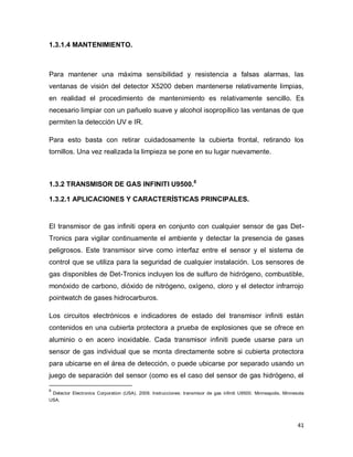 41
1.3.1.4 MANTENIMIENTO.
Para mantener una máxima sensibilidad y resistencia a falsas alarmas, las
ventanas de visión del detector X5200 deben mantenerse relativamente limpias,
en realidad el procedimiento de mantenimiento es relativamente sencillo. Es
necesario limpiar con un pañuelo suave y alcohol isopropílico las ventanas de que
permiten la detección UV e IR.
Para esto basta con retirar cuidadosamente la cubierta frontal, retirando los
tornillos. Una vez realizada la limpieza se pone en su lugar nuevamente.
1.3.2 TRANSMISOR DE GAS INFINITI U9500.8
1.3.2.1 APLICACIONES Y CARACTERÍSTICAS PRINCIPALES.
El transmisor de gas infiniti opera en conjunto con cualquier sensor de gas Det-
Tronics para vigilar continuamente el ambiente y detectar la presencia de gases
peligrosos. Este transmisor sirve como interfaz entre el sensor y el sistema de
control que se utiliza para la seguridad de cualquier instalación. Los sensores de
gas disponibles de Det-Tronics incluyen los de sulfuro de hidrógeno, combustible,
monóxido de carbono, dióxido de nitrógeno, oxígeno, cloro y el detector infrarrojo
pointwatch de gases hidrocarburos.
Los circuitos electrónicos e indicadores de estado del transmisor infiniti están
contenidos en una cubierta protectora a prueba de explosiones que se ofrece en
aluminio o en acero inoxidable. Cada transmisor infiniti puede usarse para un
sensor de gas individual que se monta directamente sobre si cubierta protectora
para ubicarse en el área de detección, o puede ubicarse por separado usando un
juego de separación del sensor (como es el caso del sensor de gas hidrógeno, el
8
Detector Electronics Corporation (USA). 2009. Instrucciones: transmisor de gas infiniti U9500. Minneapolis, Minnesota
USA.
 
