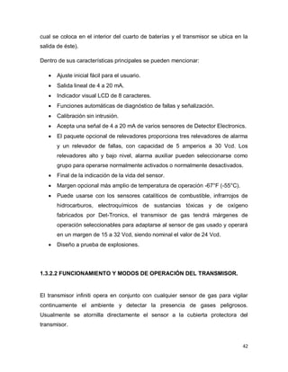 42
cual se coloca en el interior del cuarto de baterías y el transmisor se ubica en la
salida de éste).
Dentro de sus características principales se pueden mencionar:
 Ajuste inicial fácil para el usuario.
 Salida lineal de 4 a 20 mA.
 Indicador visual LCD de 8 caracteres.
 Funciones automáticas de diagnóstico de fallas y señalización.
 Calibración sin intrusión.
 Acepta una señal de 4 a 20 mA de varios sensores de Detector Electronics.
 El paquete opcional de relevadores proporciona tres relevadores de alarma
y un relevador de fallas, con capacidad de 5 amperios a 30 Vcd. Los
relevadores alto y bajo nivel, alarma auxiliar pueden seleccionarse como
grupo para operarse normalmente activados o normalmente desactivados.
 Final de la indicación de la vida del sensor.
 Margen opcional más amplio de temperatura de operación -67°F (-55°C).
 Puede usarse con los sensores catalíticos de combustible, infrarrojos de
hidrocarburos, electroquímicos de sustancias tóxicas y de oxígeno
fabricados por Det-Tronics, el transmisor de gas tendrá márgenes de
operación seleccionables para adaptarse al sensor de gas usado y operará
en un margen de 15 a 32 Vcd, siendo nominal el valor de 24 Vcd.
 Diseño a prueba de explosiones.
1.3.2.2 FUNCIONAMIENTO Y MODOS DE OPERACIÓN DEL TRANSMISOR.
El transmisor infiniti opera en conjunto con cualquier sensor de gas para vigilar
continuamente el ambiente y detectar la presencia de gases peligrosos.
Usualmente se atornilla directamente el sensor a la cubierta protectora del
transmisor.
 
