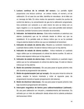 44
1. Lectura continua de la entrada del sensor.- La pantalla digital
proporciona una lectura continua en ambos modos, el normal y el de
calibración. En el caso de una falla, identifica la naturaleza de la falla con
un mensaje de falla. En otros modos de operación muestra los puntos de
control de alarma y la concentración de gas de la calibración programada.
Una condición con variación a un valor menor de cero se indica con un
signo negativo (-) a la izquierda. Debido a que esta pantalla está siempre
encendida, también funciona como indicador de encendido.
2. Indicador de historial de alarmas.- Esta indica mediante un asterisco una
alarma (cualquiera) que se ha activado desde la última vez que se
restableció. Si la pantalla está en blanco indica que no se ha excitado
ninguna alarma desde la última vez que se restableció el transmisor.
3. Indicador de estado de alarma alta.- Muestra su condición mediante un
cuadrado blanco sólido. Si está en blanco indica que no hay alarma.
4. Indicador de estado de alarma auxiliar.- Indica mediante un cuadrado
negro sólido que se sobrepasado el umbral de alarma auxiliar. Si está en
blanco este espacio indica que no hay alarma.
5. Indicador de estado de alarma baja.- Indica mediante un cuadrado negro
sólido que se ha sobrepasado el umbral de alarma baja. Si está en blanco
indica que no hay alarma.
6. Botón de aumentar (increase).- Se usa para pasar al ajuste próximo más
alto durante la programación del sistema.
7. Botón de ajustar/aceptar (set up/ accept).- Se usa para iniciar la rutina de
ajuste, aceptar la lectura mostrada y ciclar al siguiente paso de
programación durante el ajuste (programación del sistema).
8. Botón de disminuir (decrease).- Se usa para pasar al ajuste próximo más
bajo durante la programación del sistema.
9. Interruptor magnético de lámina para calibrar/restablecer (cal/reset).-
Se usa para calibración sin intrusión y restablecimiento del transmisor. Es
activado por un imán de calibración desde afuera de la cubierta protectora
del transmisor infiniti.
 