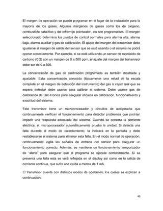 45
El margen de operación se puede programar en el lugar de la instalación para la
mayoría de los gases. Algunos márgenes de gases como los de oxígeno,
combustible catalítico y del infrarrojo pointwatch, no son programables. El margen
seleccionado determina los puntos de control normales para alarma alta, alarma
baja, alarma auxiliar y gas de calibración. El ajuste del margen del transmisor debe
igualarse al margen de salida del sensor que se esté usando o el sistema no podrá
operar correctamente. Por ejemplo, si se está utilizando un sensor de monóxido de
carbono (CO) con un margen de 0 a 500 ppm, el ajuste del margen del transmisor
debe ser de 0 a 500.
La concentración de gas de calibración programada es también mostrada y
ajustable. Esta concentración conocida (típicamente una mitad de la escala
completa en el margen de detección del instrumento) del gas o vapor real que se
espera detectar debe usarse para calibrar el sistema. Debe usarse gas de
calibración de Det-Tronics para asegurar eficacia en calibración, funcionamiento y
exactitud del sistema.
Este transmisor tiene un microprocesador y circuitos de autoprueba que
continuamente verifican el funcionamiento para detectar problemas que podrían
impedir una respuesta adecuada del sistema. Cuando se conecta la corriente
eléctrica, el microprocesador automáticamente prueba la unidad. Si detecta una
falla durante el modo de calentamiento, la indicará en la pantalla y debe
restablecerse el sistema para eliminar esta falla. En el modo normal de operación,
continuamente vigila las señales de entrada del sensor para asegurar un
funcionamiento correcto. Además, se mantiene un funcionamiento temporizador
de “alerta” para asegurar que el programa se ejecute correctamente. Si se
presenta una falla esta se verá reflejada en el display así como en la salida de
corriente continua, que sufre una caída a menos de 1 mA.
El transmisor cuenta con distintos modos de operación, los cuales se explican a
continuación:
 