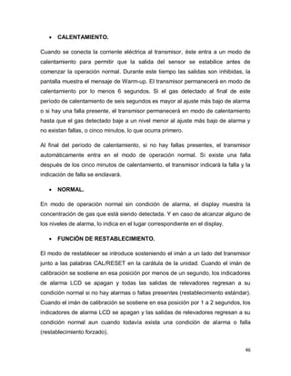 46
 CALENTAMIENTO.
Cuando se conecta la corriente eléctrica al transmisor, éste entra a un modo de
calentamiento para permitir que la salida del sensor se estabilice antes de
comenzar la operación normal. Durante este tiempo las salidas son inhibidas, la
pantalla muestra el mensaje de Warm-up. El transmisor permanecerá en modo de
calentamiento por lo menos 6 segundos. Si el gas detectado al final de este
período de calentamiento de seis segundos es mayor al ajuste más bajo de alarma
o si hay una falla presente, el transmisor permanecerá en modo de calentamiento
hasta que el gas detectado baje a un nivel menor al ajuste más bajo de alarma y
no existan fallas, o cinco minutos, lo que ocurra primero.
Al final del período de calentamiento, si no hay fallas presentes, el transmisor
automáticamente entra en el modo de operación normal. Si existe una falla
después de los cinco minutos de calentamiento, el transmisor indicará la falla y la
indicación de falla se enclavará.
 NORMAL.
En modo de operación normal sin condición de alarma, el display muestra la
concentración de gas que está siendo detectada. Y en caso de alcanzar alguno de
los niveles de alarma, lo indica en el lugar correspondiente en el display.
 FUNCIÓN DE RESTABLECIMIENTO.
El modo de restablecer se introduce sosteniendo el imán a un lado del transmisor
junto a las palabras CAL/RESET en la carátula de la unidad. Cuando el imán de
calibración se sostiene en esa posición por menos de un segundo, los indicadores
de alarma LCD se apagan y todas las salidas de relevadores regresan a su
condición normal si no hay alarmas o fallas presentes (restablecimiento estándar).
Cuando el imán de calibración se sostiene en esa posición por 1 a 2 segundos, los
indicadores de alarma LCD se apagan y las salidas de relevadores regresan a su
condición normal aun cuando todavía exista una condición de alarma o falla
(restablecimiento forzado).
 