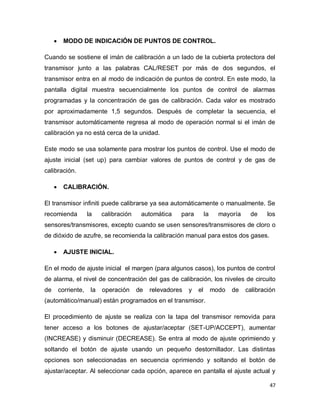 47
 MODO DE INDICACIÓN DE PUNTOS DE CONTROL.
Cuando se sostiene el imán de calibración a un lado de la cubierta protectora del
transmisor junto a las palabras CAL/RESET por más de dos segundos, el
transmisor entra en al modo de indicación de puntos de control. En este modo, la
pantalla digital muestra secuencialmente los puntos de control de alarmas
programadas y la concentración de gas de calibración. Cada valor es mostrado
por aproximadamente 1,5 segundos. Después de completar la secuencia, el
transmisor automáticamente regresa al modo de operación normal si el imán de
calibración ya no está cerca de la unidad.
Este modo se usa solamente para mostrar los puntos de control. Use el modo de
ajuste inicial (set up) para cambiar valores de puntos de control y de gas de
calibración.
 CALIBRACIÓN.
El transmisor infiniti puede calibrarse ya sea automáticamente o manualmente. Se
recomienda la calibración automática para la mayoría de los
sensores/transmisores, excepto cuando se usen sensores/transmisores de cloro o
de dióxido de azufre, se recomienda la calibración manual para estos dos gases.
 AJUSTE INICIAL.
En el modo de ajuste inicial el margen (para algunos casos), los puntos de control
de alarma, el nivel de concentración del gas de calibración, los niveles de circuito
de corriente, la operación de relevadores y el modo de calibración
(automático/manual) están programados en el transmisor.
El procedimiento de ajuste se realiza con la tapa del transmisor removida para
tener acceso a los botones de ajustar/aceptar (SET-UP/ACCEPT), aumentar
(INCREASE) y disminuir (DECREASE). Se entra al modo de ajuste oprimiendo y
soltando el botón de ajuste usando un pequeño destornillador. Las distintas
opciones son seleccionadas en secuencia oprimiendo y soltando el botón de
ajustar/aceptar. Al seleccionar cada opción, aparece en pantalla el ajuste actual y
 