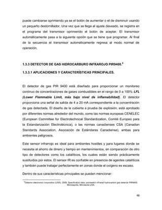 48
puede cambiarse oprimiendo ya se el botón de aumentar o el de disminuir usando
un pequeño destornillador. Una vez que se llega al ajuste deseado, se registra en
el programa del transmisor oprimiendo el botón de aceptar. El transmisor
automáticamente pasa a la siguiente opción que se tiene que programar. Al final
de la secuencia el transmisor automáticamente regresa al modo normal de
operación.
1.3.3 DETECTOR DE GAS HIDROCARBURO INFRAROJO PIR9400.9
1.3.3.1 APLICACIONES Y CARACTERÍSTICAS PRINCIPALES.
El detector de gas PIR 9400 está diseñado para proporcionar un monitoreo
continuo de concentraciones de gases combustibles en el rango de 0 a 100% LFL
(Lower Flammable Limit, más bajo nivel de inflamabilidad). El detector
proporciona una señal de salida de 4 a 20 mA correspondiente a la concentración
de gas detectada. El diseño de la cubierta a prueba de explosión, está aprobado
por diferentes normas alrededor del mundo, como las normas europeas CENELEC
(European Committee for Electrotechnical Standardization, Comité Europeo para
la Estandarización Electrotécnica), o las normas canadienses CSA (Canadian
Standards Association, Asociación de Estándares Canadiense), ambas para
ambientes peligrosos.
Este sensor infrarrojo es ideal para ambientes hostiles y para lugares donde se
necesita el ahorro de dinero y tiempo en mantenimientos, en comparación de otro
tipo de detectores como los catalíticos, los cuales están siendo prácticamente
sustituidos por estos. El sensor IR es confiable en presencia de agentes catalíticos
y también puede trabajar perfectamente en zonas donde el oxígeno es escaso.
Dentro de sus características principales se pueden mencionar:
9
Detector electronics corporation (USA). 2009. Specification data: pointwatch infrared hydrocarbon gas detector PIR9400.
Minneapolis, Minnesota USA.
 