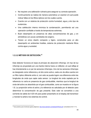 49
 No requiere una calibración rutinaria para asegurar su correcta operación.
 Continuamente se realiza de manera automática un examen el cual puede
indicar fallas en los filtros ópticos con los cuales cuenta.
 Cuenta con un sistema de protección contra humedad, agua y otro tipo de
sustancias.
 Una calefacción interna minimiza la condensación, permitiendo así una
operación confiable a través de temperaturas extremas.
 Buen desempeño en presencia de altas concentraciones de gas, y en
atmósferas con pocas cantidades de oxígeno.
 Tienen un único diseño compacto y ligero, construidos para un alto
desempeño en ambientes hostiles, sistema de protección mediante filtros
contra agua y suciedad.
1.3.3.2 MÉTODO DE DETECCIÓN.10
Este detector funciona en base al principio de absorción infrarroja. Un haz de luz
infrarrojo es proyectado por una fuente interna hacia un reflector, el cual refleja el
haz directamente a un par de sensores infrarrojos. Uno de los sensores infrarrojos
es designado como referencia y el otro como activo, cada uno de ellos cuenta con
un filtro óptico diferente entre sí, con esto se puede lograr una diferencia entre las
longitudes de onda que capte cada sensor. La longitud de onda captada por la
referencia no varía en presencia de gas combustible, mientras que la longitud de
onda del activo es absorbida por el gas combustible, como se muestra en la figura
1.8. La proporción entre el activo y la referencia es calculada por el detector para
determinar la concentración de gas presente. Este valor es convertido a una
corriente de salida de 4-20 mA para poder presentarlo en el display del transmisor
y mandar la señal a los sistemas de control.
10
Guía práctica para monitorear gases peligrosos, http://www.atsintech.com/tablas/ISTBook.pdf (consultada el 03-11-11).
 