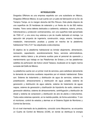 5
INTRODUCCIÓN
Dragados Offshore es una empresa española con una subsidiaria en México,
Dragados Offshore México, la cual cuenta con un patio de fabricación en la Cd. de
Tampico Tamps. en la margen derecha del Río Pánuco. Esta planta dispone de
una superficie de 35 hectáreas de extensión y un frente de río de 500 metros
lineales. Tiene varios talleres dedicados a calderería, soldadura, tubería, pintura,
hidromecánica y protección contraincendios, con una superficie total aproximada
de 7500 m2
, y una zona muy extensa a pie de muelle dedicada al montaje. La
ejecución del proyecto de ingeniería, construcción, carga, amarre, transporte,
instalación, interconexión, pruebas y puesta en marcha de la plataforma
habitacional “HA-LT-01” fue adjudicada a esta empresa.
El objetivo de la plataforma habitacional es brindar alojamiento, alimentación,
recreación, capacitación, acondicionamiento físico, servicios administrativos,
servicio médico básico y de primeros auxilios para el personal de operación y
mantenimiento que trabaja en las Plataformas de Enlace y en las plataformas
satélites de perforación del Activo Litoral Tabasco, localizado en la región marina
suroeste del Golfo de México.
La plataforma cuenta con un primer nivel de servicios, para satisfacer plenamente
la demanda de servicios auxiliares requeridos por el módulo habitacional. Éstos
son: Sistema de tratamiento y distribución de agua de servicios, sistema de
potabilización, almacenamiento y distribución de agua potable, sistema de
generación y distribución de agua caliente, sistema de tratamiento de aguas
negras, sistema de generación y dosificación de hipoclorito de sodio, sistema de
generación eléctrica, sistema de almacenamiento, centrifugación y distribución de
diesel y sistema de compresión y distribución de aire de planta e instrumentos.
Todos estos sistemas operarán, en la medida posible, de forma automática. Y con
el monitoreo, control de estados y alarmas en el Sistema Digital de Monitoreo y
Control de Servicios.
En el nivel intermedio de la plataforma, conocido como Mezzanine, se encuentra
un Cuarto de Control de Motores (CCM), en donde se distribuye la energía
 